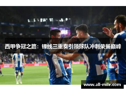 西甲争冠之路:锋线三重奏引领球队冲刺荣誉巅峰 西甲争冠之路:锋线三重奏引领球队冲刺荣誉巅峰