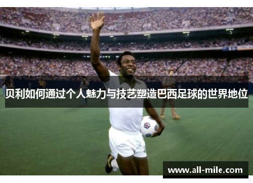贝利如何通过个人魅力与技艺塑造巴西足球的世界地位 贝利如何通过个人魅力与技艺塑造巴西足球的世界地位