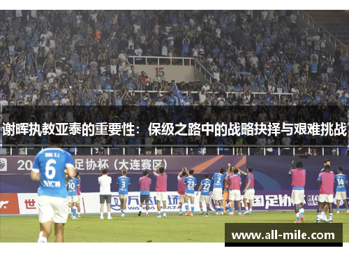 谢晖执教亚泰的重要性：保级之路中的战略抉择与艰难挑战