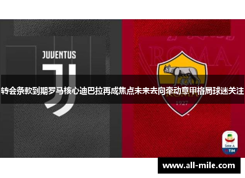转会条款到期罗马核心迪巴拉再成焦点未来去向牵动意甲格局球迷关注