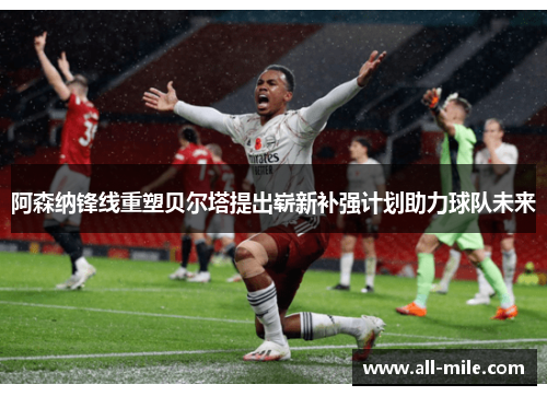 阿森纳锋线重塑贝尔塔提出崭新补强计划助力球队未来